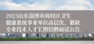 2023山东淄博市周村区卫生健康系统事业单位高层次、紧缺专业技术人才长期招聘面试公告