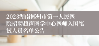 2023湖南郴州市第一人民医院招聘超声医学中心医师入围笔试人员名单公告