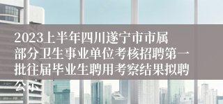 2023上半年四川遂宁市市属部分卫生事业单位考核招聘第一批往届毕业生聘用考察结果拟聘公示