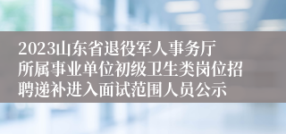 2023山东省退役军人事务厅所属事业单位初级卫生类岗位招聘递补进入面试范围人员公示