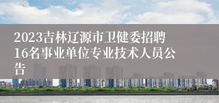 2023吉林辽源市卫健委招聘16名事业单位专业技术人员公告