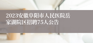 2023安徽阜阳市人民医院岳家湖院区招聘75人公告