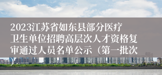 2023江苏省如东县部分医疗卫生单位招聘高层次人才资格复审通过人员名单公示（第一批次）