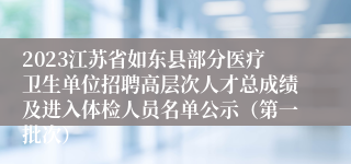 2023江苏省如东县部分医疗卫生单位招聘高层次人才总成绩及进入体检人员名单公示（第一批次）