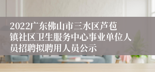 2022广东佛山市三水区芦苞镇社区卫生服务中心事业单位人员招聘拟聘用人员公示