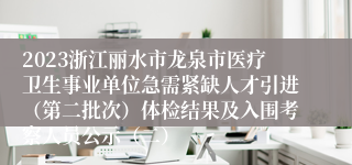 2023浙江丽水市龙泉市医疗卫生事业单位急需紧缺人才引进（第二批次）体检结果及入围考察人员公示（二）