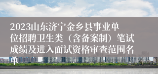 2023山东济宁金乡县事业单位招聘卫生类（含备案制）笔试成绩及进入面试资格审查范围名单