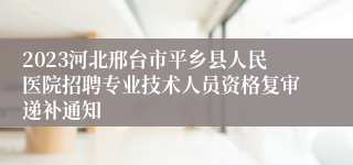 2023河北邢台市平乡县人民医院招聘专业技术人员资格复审递补通知