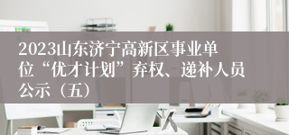 2023山东济宁高新区事业单位“优才计划”弃权、递补人员公示（五）