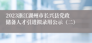 2023浙江湖州市长兴县党政储备人才引进拟录用公示（二）