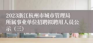 2023浙江杭州市城市管理局所属事业单位招聘拟聘用人员公示（三）