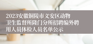 2023安徽铜陵市义安区动物卫生监督所隆门分所招聘编外聘用人员体检人员名单公示