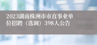 2023湖南株洲市市直事业单位招聘（选调）398人公告