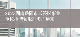 2023湖南岳阳市云溪区事业单位招聘领取准考证通知