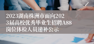 2023湖南株洲市面向2023届高校优秀毕业生招聘A88岗位体检人员递补公示