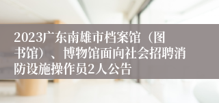 2023广东南雄市档案馆（图书馆）、博物馆面向社会招聘消防设施操作员2人公告