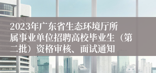 2023年广东省生态环境厅所属事业单位招聘高校毕业生（第二批）资格审核、面试通知