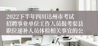 2022下半年四川达州市考试招聘事业单位工作人员报考渠县职位递补人员体检相关事宜的公告