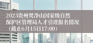2023贵州梵净山国家级自然保护区管理局人才引进报名情况（截止6月15日17:00）