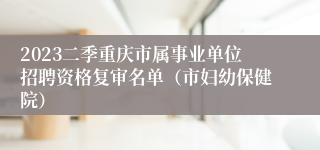 2023二季重庆市属事业单位招聘资格复审名单（市妇幼保健院）