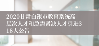 2020甘肃白银市教育系统高层次人才和急需紧缺人才引进318人公告