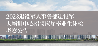 2023退役军人事务部退役军人培训中心招聘应届毕业生体检考察公告