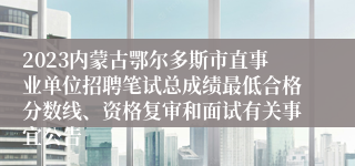 2023内蒙古鄂尔多斯市直事业单位招聘笔试总成绩最低合格分数线、资格复审和面试有关事宜公告