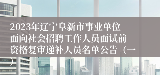 2023年辽宁阜新市事业单位面向社会招聘工作人员面试前 资格复审递补人员名单公告（一）