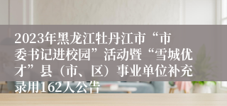 2023年黑龙江牡丹江市“市委书记进校园”活动暨“雪城优才”县（市、区）事业单位补充录用162人公告