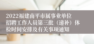 2022福建南平市属事业单位招聘工作人员第三批（递补）体检时间安排及有关事项通知