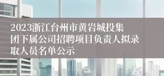 2023浙江台州市黄岩城投集团下属公司招聘项目负责人拟录取人员名单公示