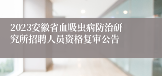 2023安徽省血吸虫病防治研究所招聘人员资格复审公告