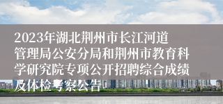 2023年湖北荆州市长江河道管理局公安分局和荆州市教育科学研究院专项公开招聘综合成绩及体检考察公告