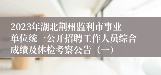 2023年湖北荆州监利市事业单位统一公开招聘工作人员综合成绩及体检考察公告（一）