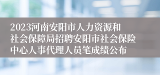 2023河南安阳市人力资源和社会保障局招聘安阳市社会保险中心人事代理人员笔成绩公布