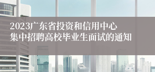 2023广东省投资和信用中心集中招聘高校毕业生面试的通知
