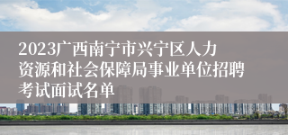 2023广西南宁市兴宁区人力资源和社会保障局事业单位招聘考试面试名单