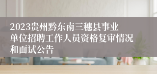 2023贵州黔东南三穗县事业单位招聘工作人员资格复审情况和面试公告