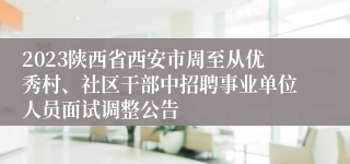 2023陕西省西安市周至从优秀村、社区干部中招聘事业单位人员面试调整公告