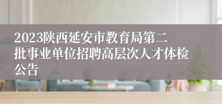 2023陕西延安市教育局第二批事业单位招聘高层次人才体检公告