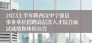 2023上半年陕西汉中宁强县事业单位招聘高层次人才综合面试成绩和体检公告