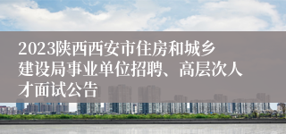 2023陕西西安市住房和城乡建设局事业单位招聘、高层次人才面试公告