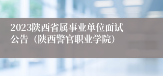 2023陕西省属事业单位面试公告（陕西警官职业学院）