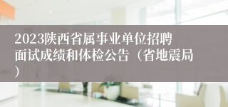 2023陕西省属事业单位招聘面试成绩和体检公告（省地震局）