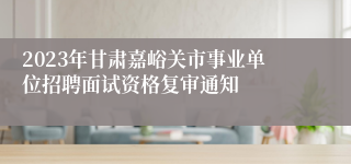 2023年甘肃嘉峪关市事业单位招聘面试资格复审通知