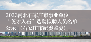 2023河北石家庄市事业单位“英才入石”选聘拟聘人员名单公示 （石家庄市纪委监委）