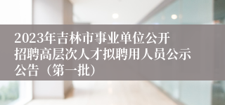 2023年吉林市事业单位公开招聘高层次人才拟聘用人员公示公告（第一批）