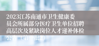 2023江苏南通市卫生健康委员会所属部分医疗卫生单位招聘高层次及紧缺岗位人才递补体检公告（第一批2）