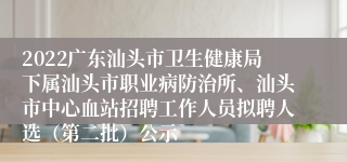 2022广东汕头市卫生健康局下属汕头市职业病防治所、汕头市中心血站招聘工作人员拟聘人选（第二批）公示