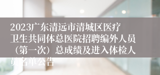 2023广东清远市清城区医疗卫生共同体总医院招聘编外人员（第一次）总成绩及进入体检人员名单公告